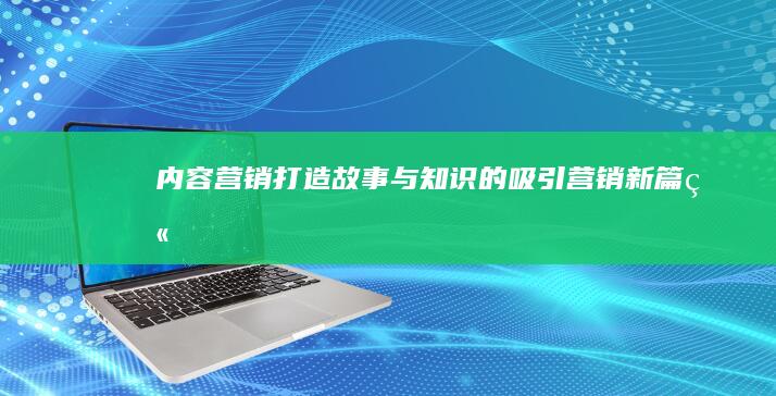 内容营销：打造故事与知识的吸引营销新篇章